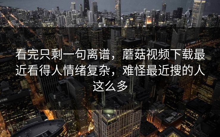 看完只剩一句离谱,蘑菇视频下载最近看得人情绪复杂,难怪最近搜的人这么多 看完只剩一句离谱,蘑菇视频下载最近看得人情绪复杂,难怪最近搜的人这么多