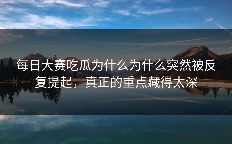 每日大赛吃瓜为什么为什么突然被反复提起,真正的重点藏得太深 每日大赛吃瓜为什么为什么突然被反复提起,真正的重点藏得太深