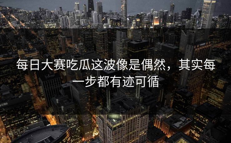 每日大赛吃瓜这波像是偶然,其实每一步都有迹可循 每日大赛吃瓜这波像是偶然,其实每一步都有迹可循
