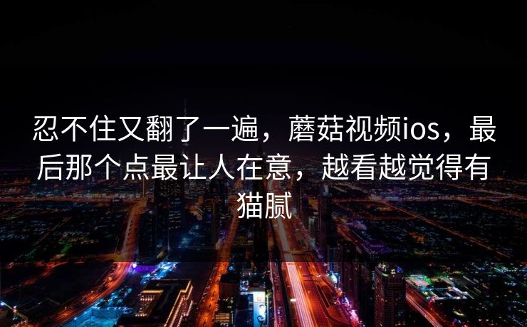 忍不住又翻了一遍,蘑菇视频ios,最后那个点最让人在意,越看越觉得有猫腻 忍不住又翻了一遍,蘑菇视频ios,最后那个点最让人在意,越看越觉得有猫腻