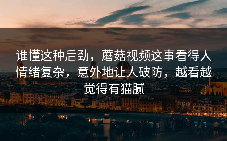 谁懂这种后劲,蘑菇视频这事看得人情绪复杂,意外地让人破防,越看越觉得有猫腻 谁懂这种后劲,蘑菇视频这事看得人情绪复杂,意外地让人破防,越看越觉得有猫腻