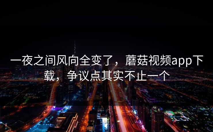 一夜之间风向全变了,蘑菇视频app下载,争议点其实不止一个 一夜之间风向全变了,蘑菇视频app下载,争议点其实不止一个