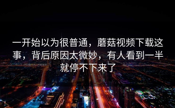 一开始以为很普通,蘑菇视频下载这事,背后原因太微妙,有人看到一半就停不下来了 一开始以为很普通,蘑菇视频下载这事,背后原因太微妙,有人看到一半就停不下来了