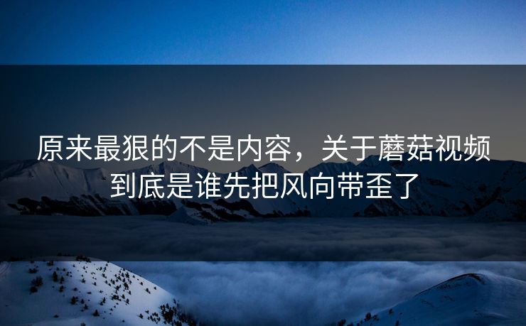 原来最狠的不是内容,关于蘑菇视频到底是谁先把风向带歪了 原来最狠的不是内容,关于蘑菇视频到底是谁先把风向带歪了