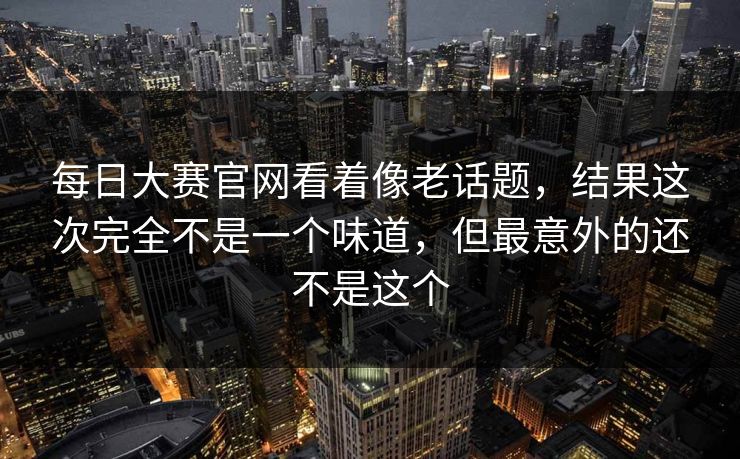 每日大赛官网看着像老话题,结果这次完全不是一个味道,但最意外的还不是这个 每日大赛官网看着像老话题,结果这次完全不是一个味道,但最意外的还不是这个