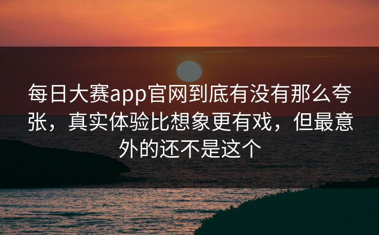 每日大赛app官网到底有没有那么夸张,真实体验比想象更有戏,但最意外的还不是这个 每日大赛app官网到底有没有那么夸张,真实体验比想象更有戏,但最意外的还不是这个