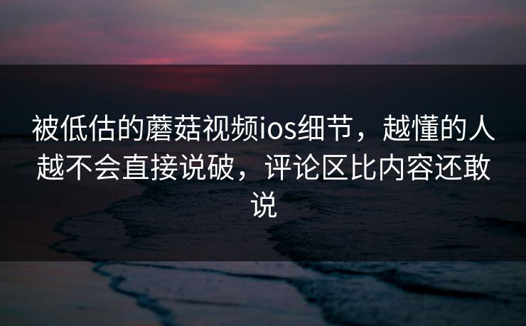 被低估的蘑菇视频ios细节,越懂的人越不会直接说破,评论区比内容还敢说 被低估的蘑菇视频ios细节,越懂的人越不会直接说破,评论区比内容还敢说