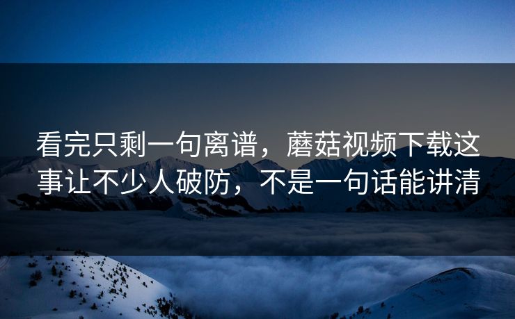 看完只剩一句离谱,蘑菇视频下载这事让不少人破防,不是一句话能讲清 看完只剩一句离谱,蘑菇视频下载这事让不少人破防,不是一句话能讲清