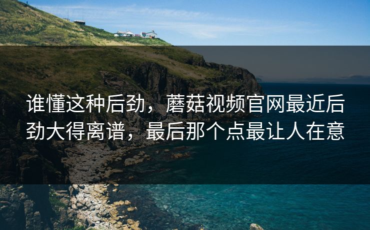 谁懂这种后劲,蘑菇视频官网最近后劲大得离谱,最后那个点最让人在意 谁懂这种后劲,蘑菇视频官网最近后劲大得离谱,最后那个点最让人在意