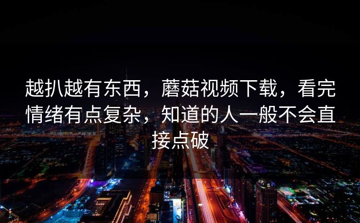 越扒越有东西,蘑菇视频下载,看完情绪有点复杂,知道的人一般不会直接点破 越扒越有东西,蘑菇视频下载,看完情绪有点复杂,知道的人一般不会直接点破