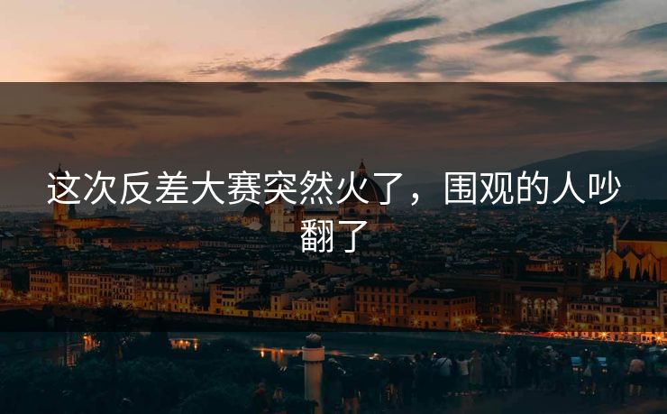 这次反差大赛突然火了,围观的人吵翻了 这次反差大赛突然火了,围观的人吵翻了