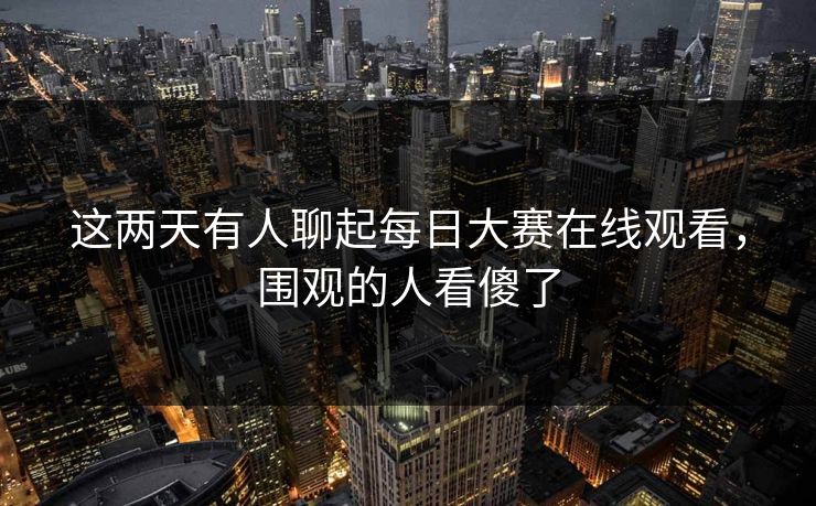 这两天有人聊起每日大赛在线观看,围观的人看傻了 这两天有人聊起每日大赛在线观看,围观的人看傻了