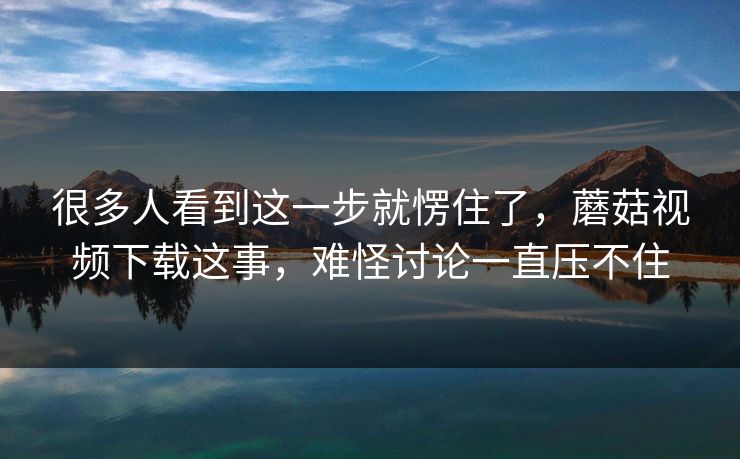 很多人看到这一步就愣住了,蘑菇视频下载这事,难怪讨论一直压不住 很多人看到这一步就愣住了,蘑菇视频下载这事,难怪讨论一直压不住