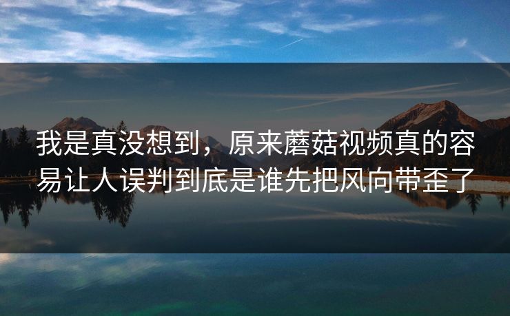 我是真没想到,原来蘑菇视频真的容易让人误判到底是谁先把风向带歪了 我是真没想到,原来蘑菇视频真的容易让人误判到底是谁先把风向带歪了