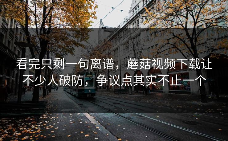 看完只剩一句离谱,蘑菇视频下载让不少人破防,争议点其实不止一个 看完只剩一句离谱,蘑菇视频下载让不少人破防,争议点其实不止一个