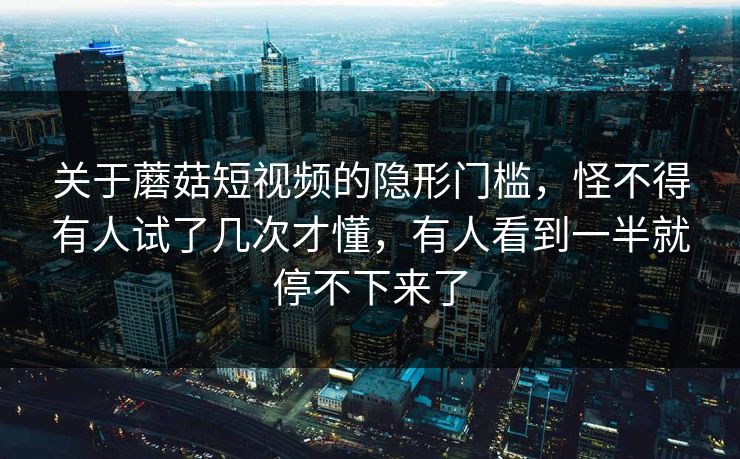 关于蘑菇短视频的隐形门槛,怪不得有人试了几次才懂,有人看到一半就停不下来了 关于蘑菇短视频的隐形门槛,怪不得有人试了几次才懂,有人看到一半就停不下来了