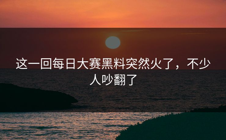 这一回每日大赛黑料突然火了,不少人吵翻了 这一回每日大赛黑料突然火了,不少人吵翻了