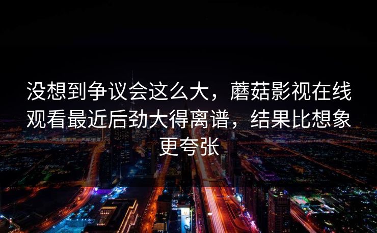 没想到争议会这么大,蘑菇影视在线观看最近后劲大得离谱,结果比想象更夸张 没想到争议会这么大,蘑菇影视在线观看最近后劲大得离谱,结果比想象更夸张