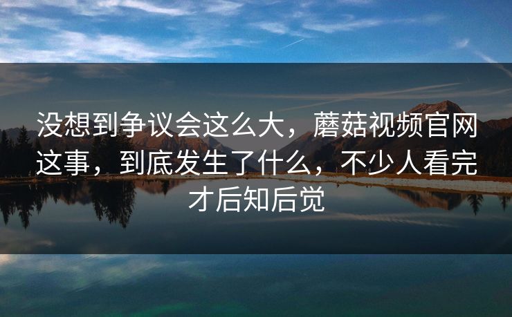 没想到争议会这么大,蘑菇视频官网这事,到底发生了什么,不少人看完才后知后觉 没想到争议会这么大,蘑菇视频官网这事,到底发生了什么,不少人看完才后知后觉